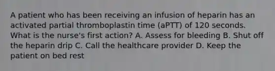 A patient who has been receiving an infusion of heparin has an activated partial thromboplastin time (aPTT) of 120 seconds. What is the nurse's first action? A. Assess for bleeding B. Shut off the heparin drip C. Call the healthcare provider D. Keep the patient on bed rest