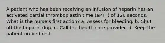 A patient who has been receiving an infusion of heparin has an activated partial thromboplastin time (aPTT) of 120 seconds. What is the nurse's first action? a. Assess for bleeding. b. Shut off the heparin drip. c. Call the health care provider. d. Keep the patient on bed rest.