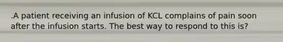 .A patient receiving an infusion of KCL complains of pain soon after the infusion starts. The best way to respond to this is?