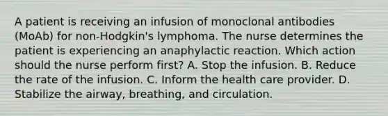 A patient is receiving an infusion of monoclonal antibodies (MoAb) for non-Hodgkin's lymphoma. The nurse determines the patient is experiencing an anaphylactic reaction. Which action should the nurse perform first? A. Stop the infusion. B. Reduce the rate of the infusion. C. Inform the health care provider. D. Stabilize the airway, breathing, and circulation.