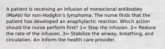 A patient is receiving an infusion of monoclonal antibodies (MoAb) for non-Hodgkin's lymphoma. The nurse finds that the patient has developed an anaphylactic reaction. Which action should the nurse perform first? 1= Stop the infusion. 2= Reduce the rate of the infusion. 3= Stabilize the airway, breathing, and circulation. 4= Inform the health care provider.