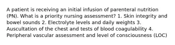 A patient is receiving an initial infusion of parenteral nutrition (PN). What is a priority nursing assessment? 1. Skin integrity and bowel sounds 2. Electrolyte levels and daily weights 3. Auscultation of the chest and tests of blood coagulability 4. Peripheral vascular assessment and level of consciousness (LOC)