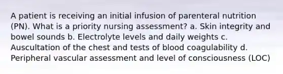 A patient is receiving an initial infusion of parenteral nutrition (PN). What is a priority nursing assessment? a. Skin integrity and bowel sounds b. Electrolyte levels and daily weights c. Auscultation of the chest and tests of blood coagulability d. Peripheral vascular assessment and level of consciousness (LOC)