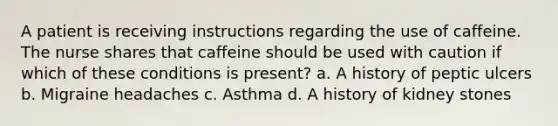 A patient is receiving instructions regarding the use of caffeine. The nurse shares that caffeine should be used with caution if which of these conditions is present? a. A history of peptic ulcers b. Migraine headaches c. Asthma d. A history of kidney stones