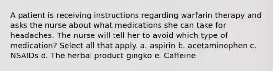 A patient is receiving instructions regarding warfarin therapy and asks the nurse about what medications she can take for headaches. The nurse will tell her to avoid which type of medication? Select all that apply. a. aspirin b. acetaminophen c. NSAIDs d. The herbal product gingko e. Caffeine