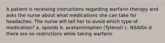 A patient is receiving instructions regarding warfarin therapy and asks the nurse about what medications she can take for headaches. The nurse will tell her to avoid which type of medication? a. opioids b. acetaminophen (Tylenol) c. NSAIDs d. there are no restrictions while taking warfarin