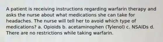 A patient is receiving instructions regarding warfarin therapy and asks the nurse about what medications she can take for headaches. The nurse will tell her to avoid which type of medications? a. Opioids b. acetaminophen (Tylenol) c. NSAIDs d. There are no restrictions while taking warfarin.