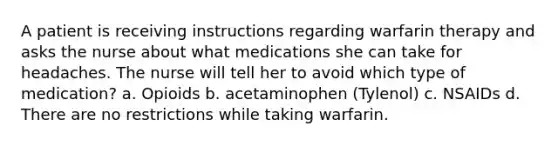 A patient is receiving instructions regarding warfarin therapy and asks the nurse about what medications she can take for headaches. The nurse will tell her to avoid which type of medication? a. Opioids b. acetaminophen (Tylenol) c. NSAIDs d. There are no restrictions while taking warfarin.