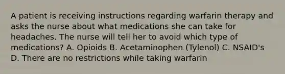 A patient is receiving instructions regarding warfarin therapy and asks the nurse about what medications she can take for headaches. The nurse will tell her to avoid which type of medications? A. Opioids B. Acetaminophen (Tylenol) C. NSAID's D. There are no restrictions while taking warfarin