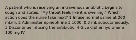 A patient who is receiving an intravenous antibiotic begins to cough and states, "My throat feels like it is swelling." Which action does the nurse take next? 1 Infuse normal saline at 200 mL/hr. 2 Administer epinephrine 1:1000, 0.3 mL subcutaneously. 3 Discontinue infusing the antibiotic. 4 Give diphenhydramine 100 mg IV.