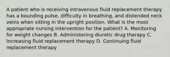 A patient who is receiving intravenous fluid replacement therapy has a bounding pulse, difficulty in breathing, and distended neck veins when sitting in the upright position. What is the most appropriate nursing intervention for the patient? A. Monitoring for weight changes B. Administering diuretic drug therapy C. Increasing fluid replacement therapy D. Continuing fluid replacement therapy