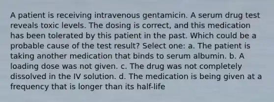 A patient is receiving intravenous gentamicin. A serum drug test reveals toxic levels. The dosing is correct, and this medication has been tolerated by this patient in the past. Which could be a probable cause of the test result? Select one: a. The patient is taking another medication that binds to serum albumin. b. A loading dose was not given. c. The drug was not completely dissolved in the IV solution. d. The medication is being given at a frequency that is longer than its half-life