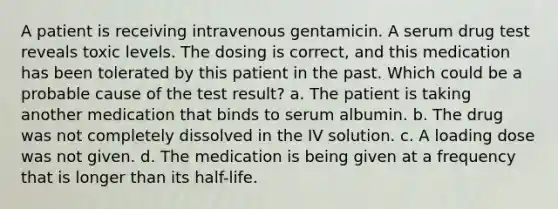 A patient is receiving intravenous gentamicin. A serum drug test reveals toxic levels. The dosing is correct, and this medication has been tolerated by this patient in the past. Which could be a probable cause of the test result? a. The patient is taking another medication that binds to serum albumin. b. The drug was not completely dissolved in the IV solution. c. A loading dose was not given. d. The medication is being given at a frequency that is longer than its half-life.