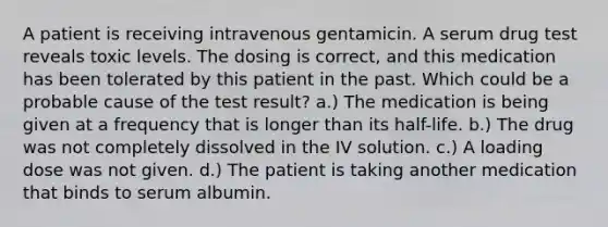 A patient is receiving intravenous gentamicin. A serum drug test reveals toxic levels. The dosing is correct, and this medication has been tolerated by this patient in the past. Which could be a probable cause of the test result? a.) The medication is being given at a frequency that is longer than its half-life. b.) The drug was not completely dissolved in the IV solution. c.) A loading dose was not given. d.) The patient is taking another medication that binds to serum albumin.