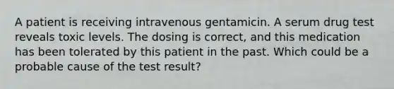 A patient is receiving intravenous gentamicin. A serum drug test reveals toxic levels. The dosing is correct, and this medication has been tolerated by this patient in the past. Which could be a probable cause of the test result?