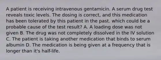 A patient is receiving intravenous gentamicin. A serum drug test reveals toxic levels. The dosing is correct, and this medication has been tolerated by this patient in the past. which could be a probable cause of the test result? A. A loading dose was not given B. The drug was not completely dissolved in the IV solution C. The patient is taking another medication that binds to serum albumin D. The medication is being given at a frequency that is longer than it's half-life.