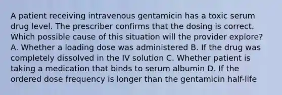 A patient receiving intravenous gentamicin has a toxic serum drug level. The prescriber confirms that the dosing is correct. Which possible cause of this situation will the provider explore? A. Whether a loading dose was administered B. If the drug was completely dissolved in the IV solution C. Whether patient is taking a medication that binds to serum albumin D. If the ordered dose frequency is longer than the gentamicin half-life