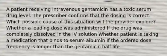 A patient receiving intravenous gentamicin has a toxic serum drug level. The prescriber confirms that the dosing is correct. Which possible cause of this situation will the provider explore? Whether a loading dose was administered If the drug was completely dissolved in the IV solution Whether patient is taking a medication that binds to serum albumin If the ordered dose frequency is longer than the gentamicin half-life