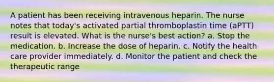 A patient has been receiving intravenous heparin. The nurse notes that today's activated partial thromboplastin time (aPTT) result is elevated. What is the nurse's best action? a. Stop the medication. b. Increase the dose of heparin. c. Notify the health care provider immediately. d. Monitor the patient and check the therapeutic range