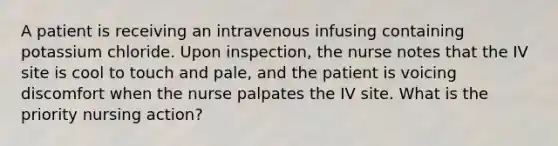 A patient is receiving an intravenous infusing containing potassium chloride. Upon inspection, the nurse notes that the IV site is cool to touch and pale, and the patient is voicing discomfort when the nurse palpates the IV site. What is the priority nursing action?