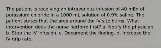 The patient is receiving an intravenous infusion of 40 mEq of potassium chloride in a 1000 mL solution of 0.9% saline. The patient states that the area around the IV site burns. What intervention does the nurse perform first? a. Notify the physician. b. Stop the IV infusion. c. Document the finding. d. Increase the IV drip rate.