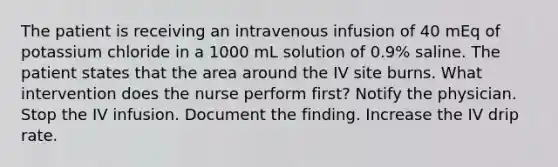 The patient is receiving an intravenous infusion of 40 mEq of potassium chloride in a 1000 mL solution of 0.9% saline. The patient states that the area around the IV site burns. What intervention does the nurse perform first? Notify the physician. Stop the IV infusion. Document the finding. Increase the IV drip rate.