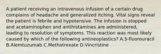 A patient receiving an intravenous infusion of a certain drug complains of headache and generalized itching. Vital signs reveal the patient is febrile and hypotensive. The infusion is stopped and acetaminophen and antihistamines are administered, leading to resolution of symptoms. This reaction was most likely caused by which of the following antineoplastics? A.5-fluorouracil B.Alemtuzumab C.Methotrexate D.Vincristine