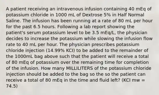 A patient receiving an intravenous infusion containing 40 mEq of potassium chloride in 1000 mL of Dextrose 5% in Half Normal Saline. The infusion has been running at a rate of 80 mL per hour for the past 6.5 hours. Following a lab report showing the patient's serum potassium level to be 3.5 mEq/L, the physician decides to increase the potassium while slowing the infusion flow rate to 40 mL per hour. The physician prescribes potassium chloride injection (14.99% KCI) to be added to the remainder of the 1000mL bag above such that the patient will receive a total of 80 mEq of potassium over the remaining time for completion of the infusion. How many MILLILITERS of the potassium chloride injection should be added to the bag so the so the patient can receive a total of 80 mEq in the time and fluid left? (KCI mw = 74.5)