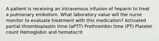 A patient is receiving an intravenous infusion of heparin to treat a pulmonary embolism. What laboratory value will the nurse monitor to evaluate treatment with this medication? Activated partial thromboplastin time (aPTT) Prothrombin time (PT) Platelet count Hemoglobin and hematocrit