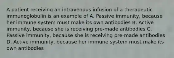 A patient receiving an intravenous infusion of a therapeutic immunoglobulin is an example of A. Passive immunity, because her immune system must make its own antibodies B. Active immunity, because she is receiving pre-made antibodies C. Passive immunity, because she is receiving pre-made antibodies D. Active immunity, because her immune system must make its own antibodies