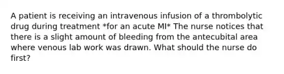 A patient is receiving an intravenous infusion of a thrombolytic drug during treatment *for an acute MI* The nurse notices that there is a slight amount of bleeding from the antecubital area where venous lab work was drawn. What should the nurse do first?