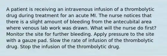 A patient is receiving an intravenous infusion of a thrombolytic drug during treatment for an acute MI. The nurse notices that there is a slight amount of bleeding from the antecubital area where venous lab work was drawn. What will the nurse do first? Monitor the site for further bleeding. Apply pressure to the site with a gauze pad. Slow the rate of infusion of the thrombolytic drug. Stop the infusion of the thrombolytic drug.