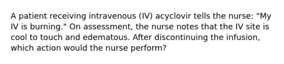 A patient receiving intravenous (IV) acyclovir tells the nurse: "My IV is burning." On assessment, the nurse notes that the IV site is cool to touch and edematous. After discontinuing the infusion, which action would the nurse perform?