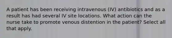 A patient has been receiving intravenous (IV) antibiotics and as a result has had several IV site locations. What action can the nurse take to promote venous distention in the patient? Select all that apply.