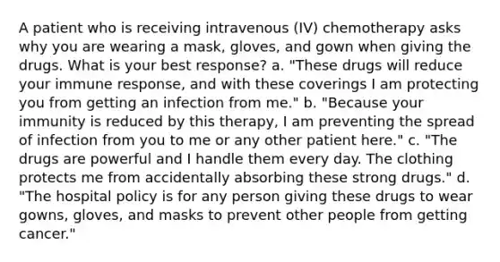 A patient who is receiving intravenous (IV) chemotherapy asks why you are wearing a mask, gloves, and gown when giving the drugs. What is your best response? a. "These drugs will reduce your immune response, and with these coverings I am protecting you from getting an infection from me." b. "Because your immunity is reduced by this therapy, I am preventing the spread of infection from you to me or any other patient here." c. "The drugs are powerful and I handle them every day. The clothing protects me from accidentally absorbing these strong drugs." d. "The hospital policy is for any person giving these drugs to wear gowns, gloves, and masks to prevent other people from getting cancer."