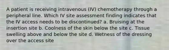 A patient is receiving intravenous (IV) chemotherapy through a peripheral line. Which IV site assessment finding indicates that the IV access needs to be discontinued? a. Bruising at the insertion site b. Coolness of the skin below the site c. Tissue swelling above and below the site d. Wetness of the dressing over the access site