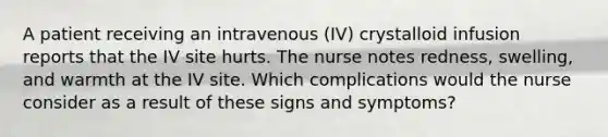 A patient receiving an intravenous (IV) crystalloid infusion reports that the IV site hurts. The nurse notes redness, swelling, and warmth at the IV site. Which complications would the nurse consider as a result of these signs and symptoms?