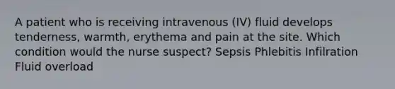 A patient who is receiving intravenous (IV) fluid develops tenderness, warmth, erythema and pain at the site. Which condition would the nurse suspect? Sepsis Phlebitis Infilration Fluid overload