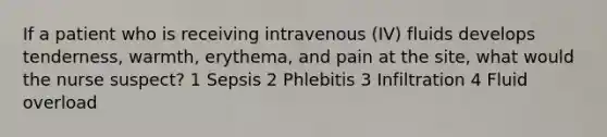 If a patient who is receiving intravenous (IV) fluids develops tenderness, warmth, erythema, and pain at the site, what would the nurse suspect? 1 Sepsis 2 Phlebitis 3 Infiltration 4 Fluid overload