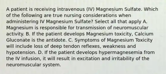 A patient is receiving intravenous (IV) Magnesium Sulfate. Which of the following are true nursing considerations when administering IV Magnesium Sulfate? Select all that apply A. Magnesium is responsible for transmission of neuromuscular activity. B. If the patient develops Magnesium toxicity, Calcium Gluconate is the antidote. C. Symptoms of Magnesium Toxicity will include loss of deep tendon reflexes, weakness and hypotension. D. If the patient develops hypermagnesemia from the IV infusion, it will result in excitation and irritability of the neuromuscular system.