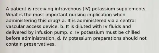 A patient is receiving intravenous (IV) potassium supplements. What is the most important nursing implication when administering this drug? a. It is administered via a central vascular access device. b. It is diluted with IV fluids and delivered by infusion pump. c. IV potassium must be chilled before administration. d. IV potassium preparations should not contain preservatives.