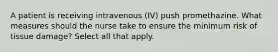 A patient is receiving intravenous (IV) push promethazine. What measures should the nurse take to ensure the minimum risk of tissue damage? Select all that apply.