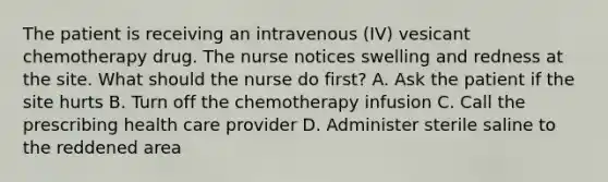 The patient is receiving an intravenous (IV) vesicant chemotherapy drug. The nurse notices swelling and redness at the site. What should the nurse do first? A. Ask the patient if the site hurts B. Turn off the chemotherapy infusion C. Call the prescribing health care provider D. Administer sterile saline to the reddened area