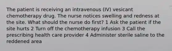 The patient is receiving an intravenous (IV) vesicant chemotherapy drug. The nurse notices swelling and redness at the site. What should the nurse do first? 1 Ask the patient if the site hurts 2 Turn off the chemotherapy infusion 3 Call the prescribing health care provider 4 Administer sterile saline to the reddened area