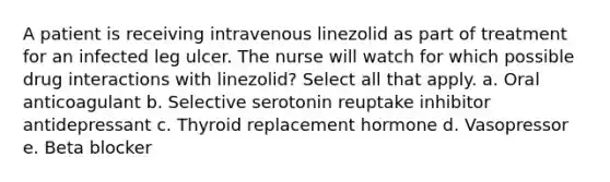 A patient is receiving intravenous linezolid as part of treatment for an infected leg ulcer. The nurse will watch for which possible drug interactions with linezolid? Select all that apply. a. Oral anticoagulant b. Selective serotonin reuptake inhibitor antidepressant c. Thyroid replacement hormone d. Vasopressor e. Beta blocker