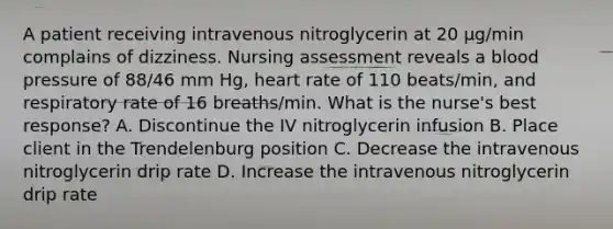 A patient receiving intravenous nitroglycerin at 20 µg/min complains of dizziness. Nursing assessment reveals a blood pressure of 88/46 mm Hg, heart rate of 110 beats/min, and respiratory rate of 16 breaths/min. What is the nurse's best response? A. Discontinue the IV nitroglycerin infusion B. Place client in the Trendelenburg position C. Decrease the intravenous nitroglycerin drip rate D. Increase the intravenous nitroglycerin drip rate