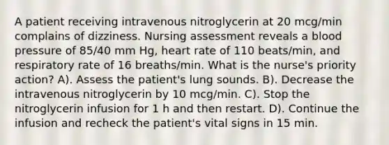 A patient receiving intravenous nitroglycerin at 20 mcg/min complains of dizziness. Nursing assessment reveals a blood pressure of 85/40 mm Hg, heart rate of 110 beats/min, and respiratory rate of 16 breaths/min. What is the nurse's priority action? A). Assess the patient's lung sounds. B). Decrease the intravenous nitroglycerin by 10 mcg/min. C). Stop the nitroglycerin infusion for 1 h and then restart. D). Continue the infusion and recheck the patient's vital signs in 15 min.