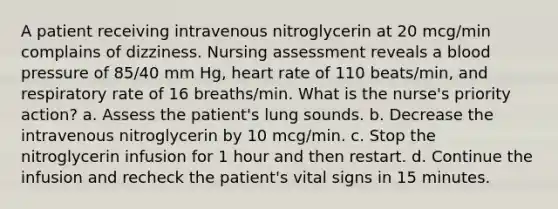 A patient receiving intravenous nitroglycerin at 20 mcg/min complains of dizziness. Nursing assessment reveals a blood pressure of 85/40 mm Hg, heart rate of 110 beats/min, and respiratory rate of 16 breaths/min. What is the nurse's priority action? a. Assess the patient's lung sounds. b. Decrease the intravenous nitroglycerin by 10 mcg/min. c. Stop the nitroglycerin infusion for 1 hour and then restart. d. Continue the infusion and recheck the patient's vital signs in 15 minutes.