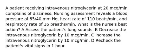 A patient receiving intravenous nitroglycerin at 20 mcg/min complains of dizziness. Nursing assessment reveals a blood pressure of 85/40 mm Hg, heart rate of 110 beats/min, and respiratory rate of 16 breaths/min. What is the nurse's best action? A Assess the patient's lung sounds. B Decrease the intravenous nitroglycerin by 10 mcg/min. C Increase the intravenous nitroglycerin by 10 mcg/min. D Recheck the patient's vital signs in 1 hour.