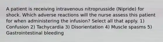 A patient is receiving intravenous nitroprusside (Nipride) for shock. Which adverse reactions will the nurse assess this patient for when administering the infusion? Select all that apply. 1) Confusion 2) Tachycardia 3) Disorientation 4) Muscle spasms 5) Gastrointestinal bleeding